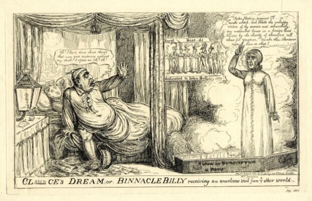 A comic print of a man (William, Duke of Clarence) sitting up in bed, with one hand extended as if to ward off the ghost of a woman in a nightgown (Dorothy Jordan) who has appeared from a coffin in a puff of smoke. William wears a shirt and nightcap, the bedclothes are tangled around one of his legs while the other, bare, has accidentally kicked over a chamber pot on the floor, marked 'Jordan.' Papers on the floor are marked 'Royal Navy,' 'Liningen' and 'Affair of State.' In a speech bubble, he says 'Ah! I have done those things that now give evidence against my soul. O spare me. Oh! Oh!' Another woman sleeps undisturbed behind him. Beside the bed, a nautical-style lamp is labelled 'Poop lantern.' Opposite, Jordan stands solemnly upright, one arm raised with an accusatory pointing finger, her feet in a coffin labelled 'Buried by subscription at Paris.' In a speech bubble, she says 'False, fleeting, perjured Clarence! Awake wretch: and behold the unhappy victim of thy avarice and debauchery. My entombed bones in a foreign land buried by the charity of strangers, call aloud for vengeance. Awake thou, slanderer, never more to sleep!' A poster on the back wall shows a row of eight elaborately dressed men and women, labelled 'Royal Bastards dedicated to John Bull' (with the word 'Bastards' partially censored). Below, the print's title is provided in large letters: 'Clarence's Dream; or, Binnacle Billy receiving an unwelcome visit from ye other world.' 'Clarence' is partially censored but the missing letters have been written in in ink; 'Mrs Jourdan' has also been added in ink below her figure.