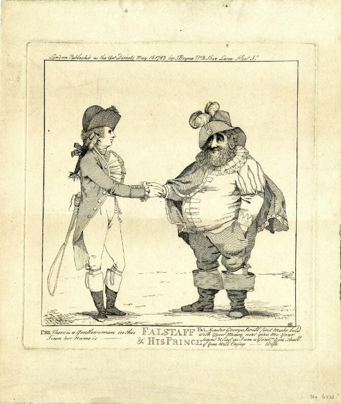 A print of two men shaking hands. On the left is the Prince of Wales; he wears fashionable 1780s costume, including a tailcoat, tight breeches, knee-high boots, a prominent cravat and a bicorn hat. He holds a riding crop in one hand, tucked behind his back. On the right is Charles James Fox, dressed as Falstaff. He is bearded and very fat, and wears a slashed doublet, hose, wide boots, a cloak, a ruff, and a high-crowned hat adorned with two feathers. Below, the title ‘Falstaff & His Prince’ is printed in capitals, and dialogue is printed in small italic letters to either side. The Prince says 'There is a Gentlewoman in this Town, her name is [blank],’ (the name is censored). Falstaff replies (quoting from The Merry Wives of Windsor): ‘Master George I will first make bold with your Money next give me your hand & last as I am a Gent[leman], you shall if you will Enjoy [blank’s] Wife.’