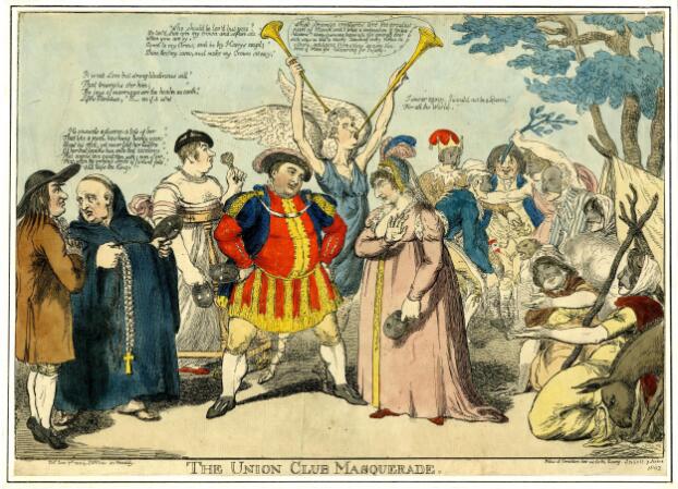 A comic print of a group of people gathered in an indeterminate location, with some tree branches, a pitched tent, and a donkey visible at the right-hand edge. Below the image the title 'The Union Club Masquerade' is printed in capitals. The central figures, facing one another, are George, Prince of Wales and Maria Fitzherbert. George is dressed as Henry VIII in a red and gold tunic, black coat, and wide feathered hat. A dashed line indicates that he is speaking these lines: "Who should be loved but you? So lov'd that ev'n my crown and self are vile when you are by. Come to arms and be thy Harry's angel; Shine thro' my cares and make my crown sit easy." He has a wide stance and rests his hands on his hips, and addressesF itzherbert, who wears a long pink gown, her hair covered with a Tudor-style gable hood adorned with three feathers. She has an exaggerated Roman nose and gestures with one hand as though refusing an offer. She is saying "I swear again, I would not be a Queen For all the World." Like all the figures in the print, they both carry masks. Behind them, a tall figure in a blue tunic and angel wings holds two long trumpets and blows into one of them. A speech bubble issues from the end of the trumpet, saying "What strange creatures are the greatest part of Mankind! What a composition of Contradictions! Always pursuing happiness, yet generally thro' such ways as lead to misery: admiring every Virtue in others, indulging themselves in every Vice: Fond of Fame yet labouring for Infamy." To the left, a bald man dressed as a clergyman in a long black robe and crucifix is in conversation with another man dressed as a peasant in a brown coat and wide-brimmed black hat. The peasant says "It is not Love but strong libidinous Will That triumphs o'er him; The joys of marriage are the heav'n on earth, Life's Paradise, B me if it isn't." The final phrase is censored, implying that he uses impolite language. The clergyman replies: "He counsels a divorce: a loss of her That like a jewel, has hung twenty years About his neck, yet never lost her lustre Of her that loves him with that excellence That angels love good men with; even of her, That, when the greatest stroke of fortune falls, Will bless the King. Beside them is a man dressed as a toddler, in skirts and a black cap, carrying a a rattle, and supported by a wooden frame used for learning to walk. On the right, a group of men, including one wearing a fool's cap, are betting on a cock fight. In the foreground, three women sit around the entrance to the tent and gesture in the direction of the central figures.